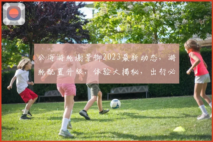 公海游轮谢景御2023最新动态，游轮配置升级，体验大揭秘，出行必备